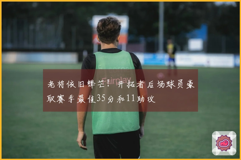 老将依旧锋芒！开拓者后场球员豪取赛季最佳35分和11助攻
