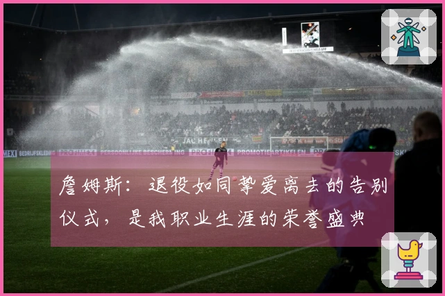 詹姆斯：退役如同挚爱离去的告别仪式，是我职业生涯的荣誉盛典