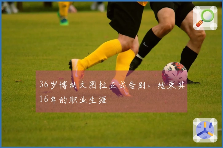 36岁博纳文图拉正式告别，结束其16年的职业生涯