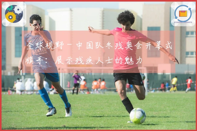 全球视野 - 中国队冬残奥会开幕式旗手：展示残疾人士的魅力