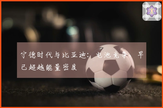 宁德时代与比亚迪：电池竞争，早已超越能量密度