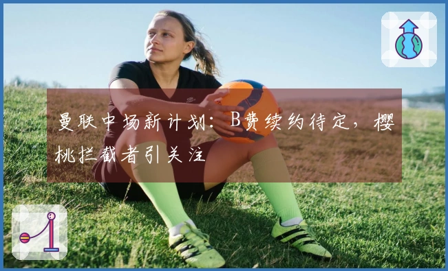 曼联中场新计划：B费续约待定，樱桃拦截者引关注