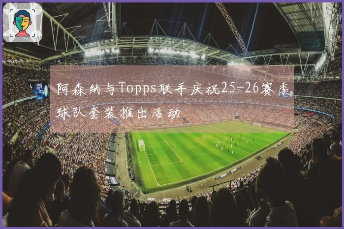 阿森纳与Topps联手庆祝25-26赛季球队套装推出活动