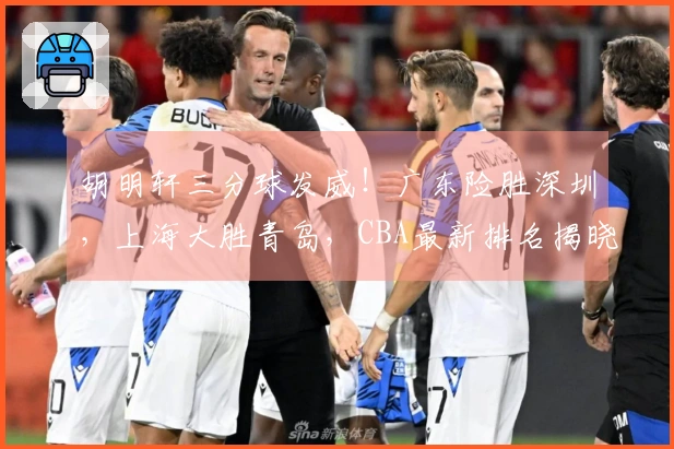 胡明轩三分球发威！广东险胜深圳，上海大胜青岛，CBA最新排名揭晓