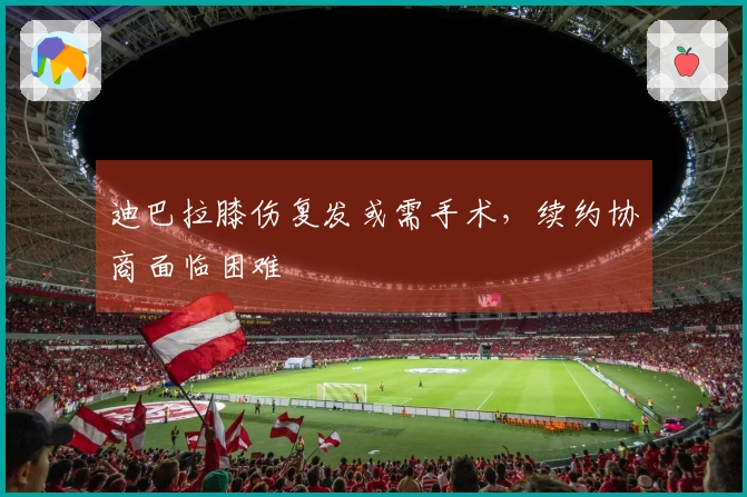 迪巴拉膝伤复发或需手术，续约协商面临困难