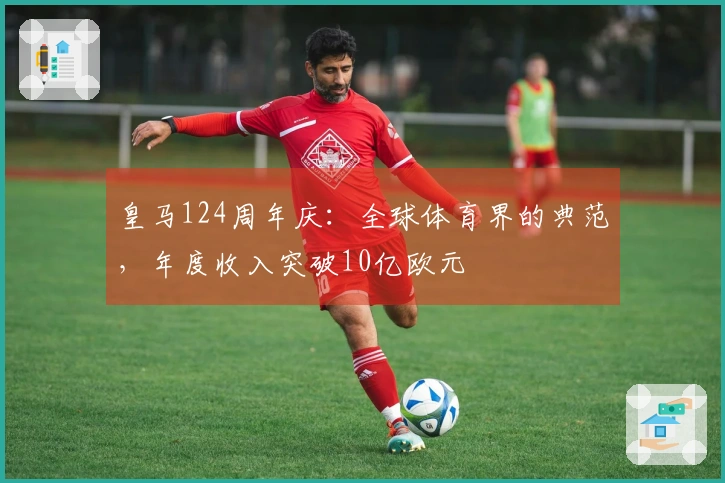 皇马124周年庆：全球体育界的典范，年度收入突破10亿欧元