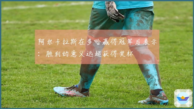 阿尔卡拉斯在多哈赢得冠军后表示：胜利的意义远超获得奖杯