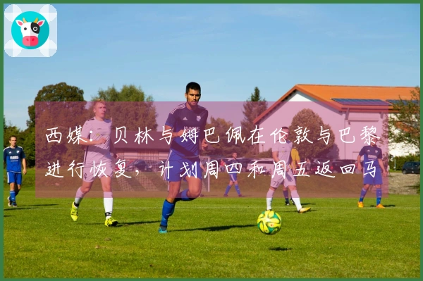 西媒：贝林与姆巴佩在伦敦与巴黎进行恢复，计划周四和周五返回马德里