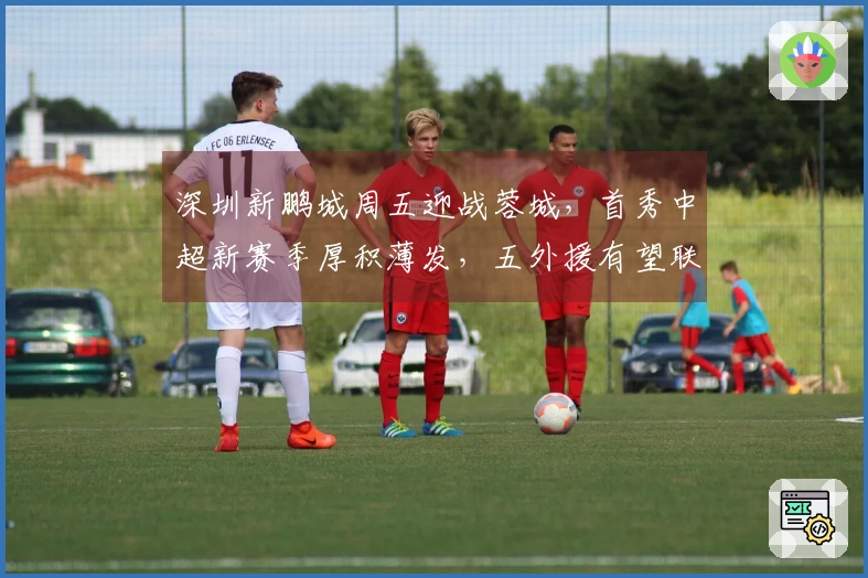 深圳新鹏城周五迎战蓉城,首秀中超新赛季厚积薄发,五外援有望联合首发