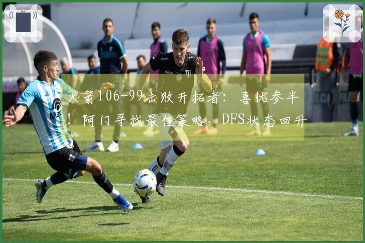火箭106-99击败开拓者：喜忧参半！阿门寻找最佳策略，DFS状态回升，申京问题显著。