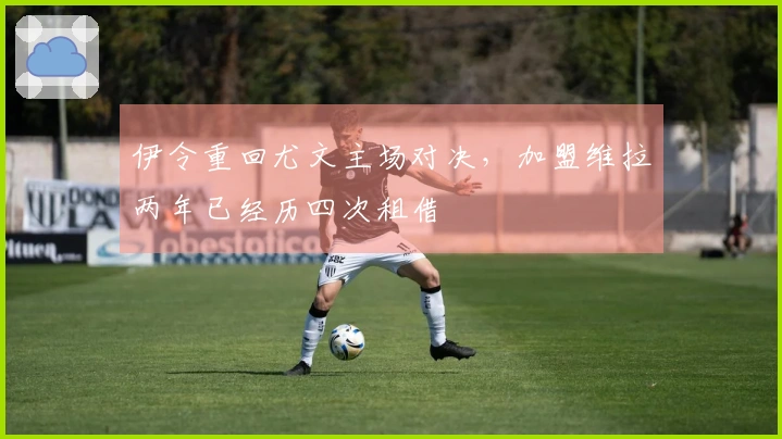 伊令重回尤文主场对决，加盟维拉两年已经历四次租借