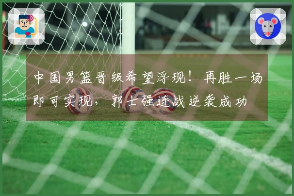 中国男篮晋级希望浮现！再胜一场即可实现，郭士强连战逆袭成功