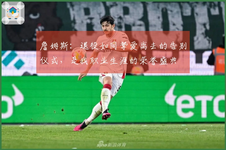 詹姆斯：退役如同挚爱离去的告别仪式，是我职业生涯的荣誉盛典