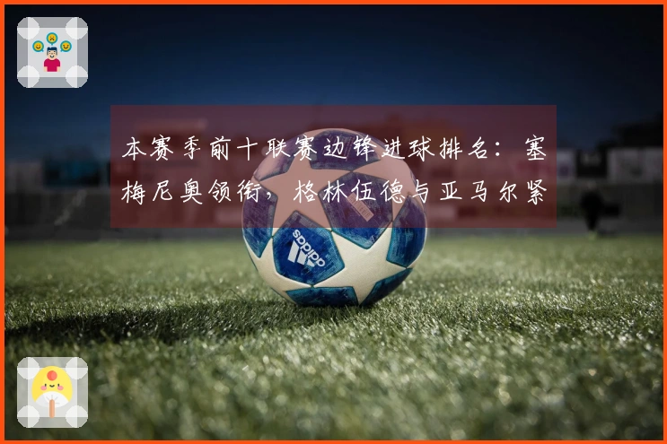 本赛季前十联赛边锋进球排名：塞梅尼奥领衔，格林伍德与亚马尔紧随其后