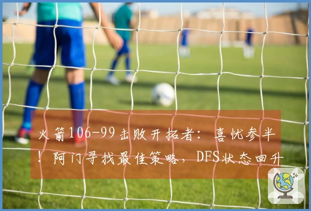 火箭106-99击败开拓者：喜忧参半！阿门寻找最佳策略，DFS状态回升，申京问题显著。