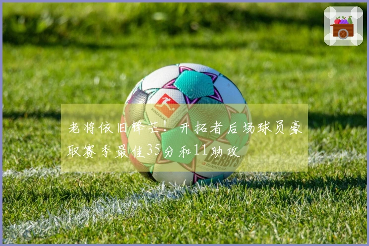 老将依旧锋芒！开拓者后场球员豪取赛季最佳35分和11助攻